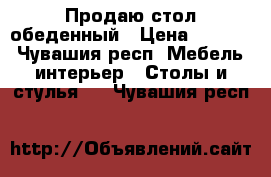 Продаю стол обеденный › Цена ­ 1 500 - Чувашия респ. Мебель, интерьер » Столы и стулья   . Чувашия респ.